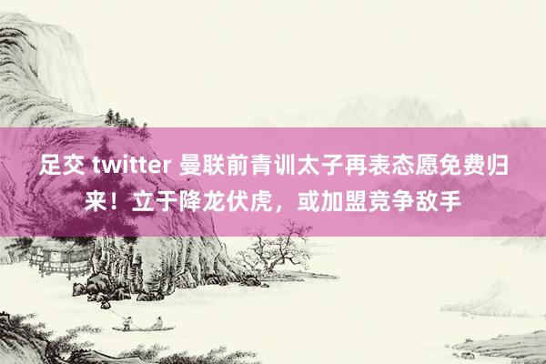 足交 twitter 曼联前青训太子再表态愿免费归来！立于降龙伏虎，或加盟竞争敌手