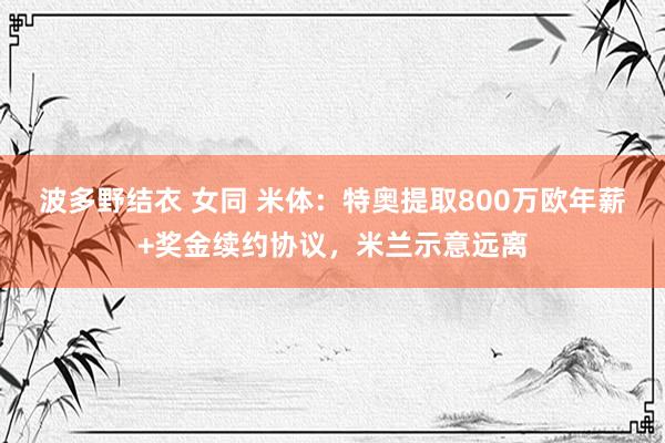 波多野结衣 女同 米体：特奥提取800万欧年薪+奖金续约协议，米兰示意远离