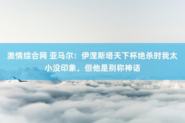 激情综合网 亚马尔：伊涅斯塔天下杯绝杀时我太小没印象，但他是别称神话