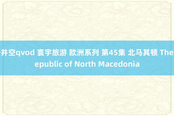 苍井空qvod 寰宇旅游 欧洲系列 第45集 北马其顿 The Republic of North Macedonia