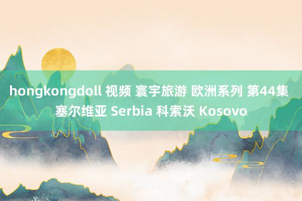 hongkongdoll 视频 寰宇旅游 欧洲系列 第44集 塞尔维亚 Serbia 科索沃 Kosovo