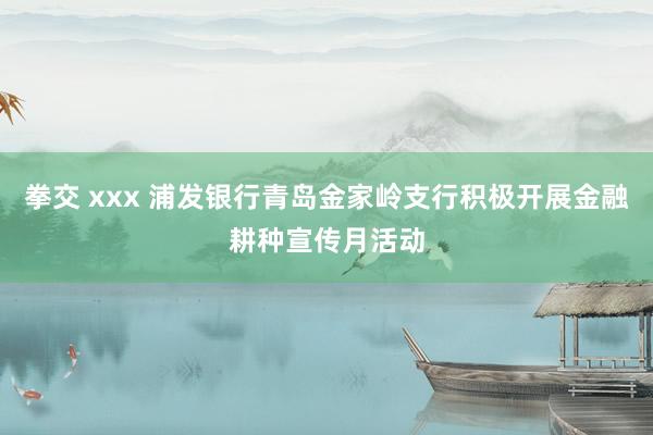 拳交 xxx 浦发银行青岛金家岭支行积极开展金融耕种宣传月活动