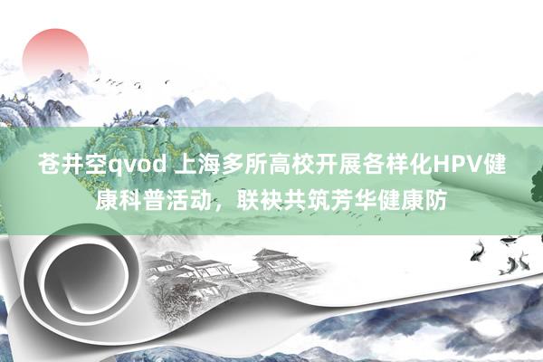 苍井空qvod 上海多所高校开展各样化HPV健康科普活动，联袂共筑芳华健康防