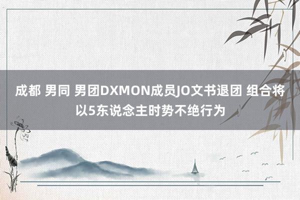 成都 男同 男团DXMON成员JO文书退团 组合将以5东说念主时势不绝行为