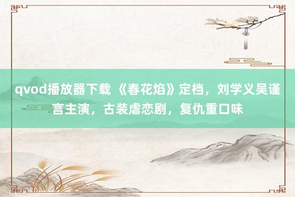 qvod播放器下载 《春花焰》定档，刘学义吴谨言主演，古装虐恋剧，复仇重口味