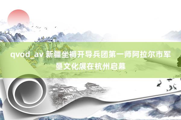 qvod_av 新疆坐褥开导兵团第一师阿拉尔市军垦文化展在杭州启幕