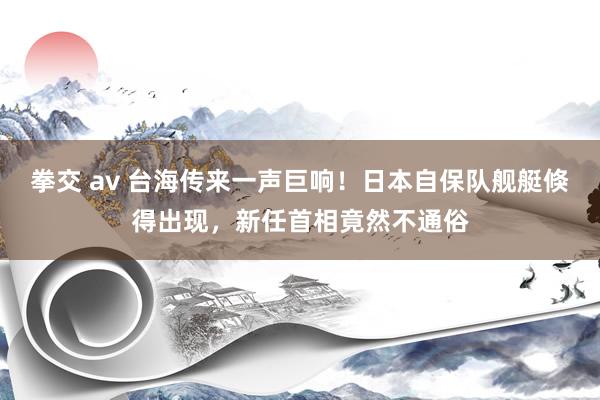 拳交 av 台海传来一声巨响！日本自保队舰艇倏得出现，新任首相竟然不通俗