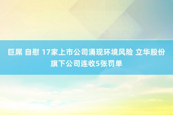 巨屌 自慰 17家上市公司涌现环境风险 立华股份旗下公司连收5张罚单