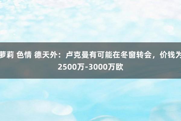 萝莉 色情 德天外：卢克曼有可能在冬窗转会，价钱为2500万-3000万欧