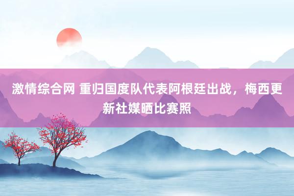 激情综合网 重归国度队代表阿根廷出战，梅西更新社媒晒比赛照