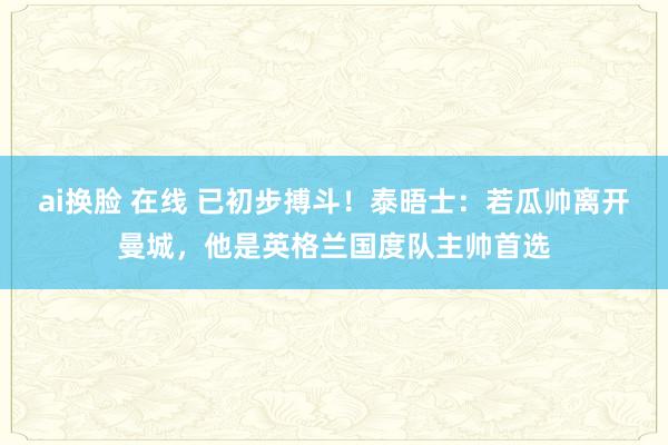 ai换脸 在线 已初步搏斗！泰晤士：若瓜帅离开曼城，他是英格兰国度队主帅首选