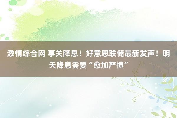 激情综合网 事关降息！好意思联储最新发声！明天降息需要“愈加严慎”