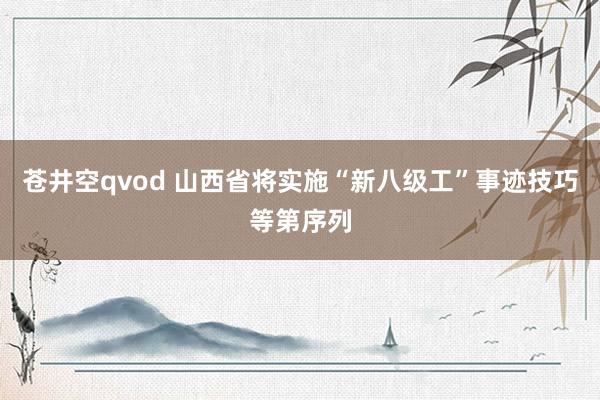 苍井空qvod 山西省将实施“新八级工”事迹技巧等第序列