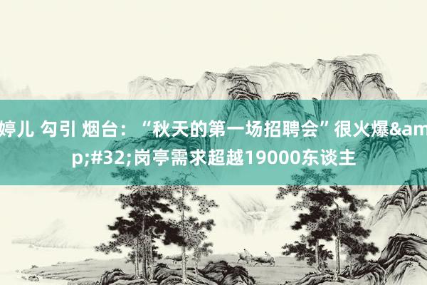 婷儿 勾引 烟台：“秋天的第一场招聘会”很火爆&#32;岗亭需求超越19000东谈主