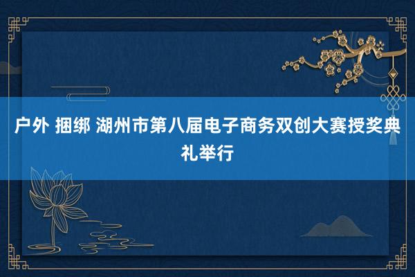 户外 捆绑 湖州市第八届电子商务双创大赛授奖典礼举行