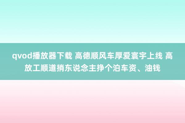 qvod播放器下载 高德顺风车厚爱寰宇上线 高放工顺道捎东说念主挣个泊车资、油钱