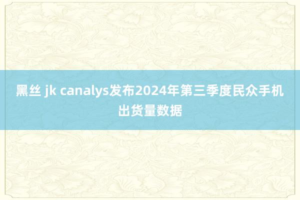 黑丝 jk canalys发布2024年第三季度民众手机出货量数据