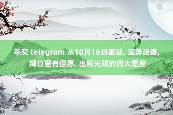 拳交 telegram 从10月16日驱动， 运势茂盛， 糊口里有但愿， 出路光明的四大星座