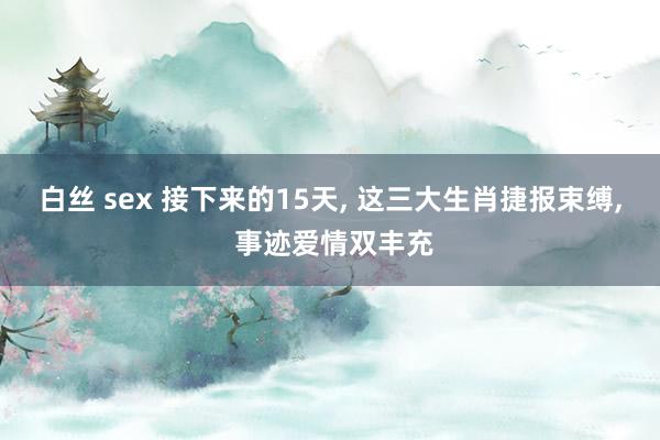 白丝 sex 接下来的15天， 这三大生肖捷报束缚， 事迹爱情双丰充