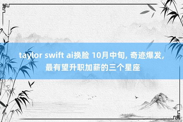 taylor swift ai换脸 10月中旬， 奇迹爆发， 最有望升职加薪的三个星座