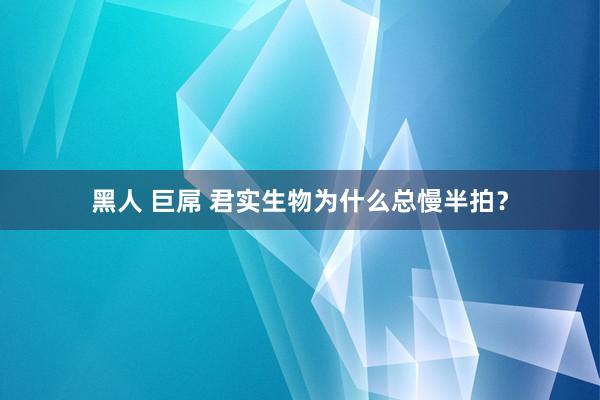 黑人 巨屌 君实生物为什么总慢半拍？