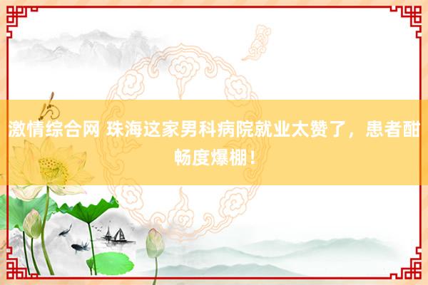 激情综合网 珠海这家男科病院就业太赞了，患者酣畅度爆棚！