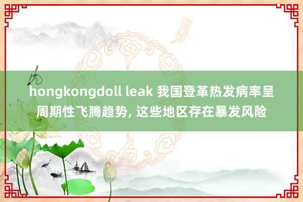 hongkongdoll leak 我国登革热发病率呈周期性飞腾趋势， 这些地区存在暴发风险