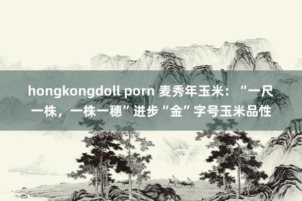 hongkongdoll porn 麦秀年玉米：“一尺一株，一株一穗”进步“金”字号玉米品性