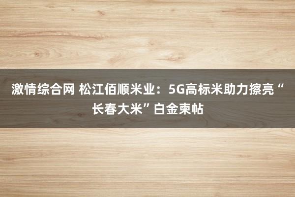 激情综合网 松江佰顺米业：5G高标米助力擦亮“长春大米”白金柬帖