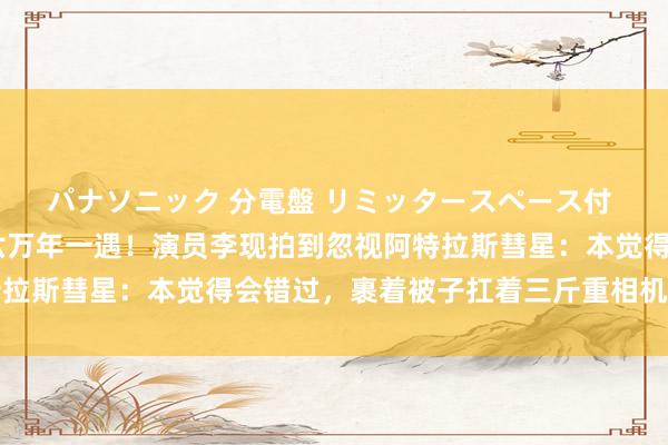 パナソニック 分電盤 リミッタースペース付 露出・半埋込両用形 六万年一遇！演员李现拍到忽视阿特拉斯彗星：本觉得会错过，裹着被子扛着三斤重相机拍下了它