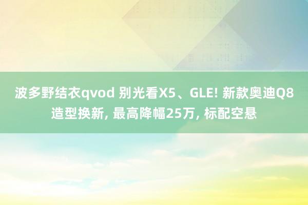 波多野结衣qvod 别光看X5、GLE! 新款奥迪Q8造型换新， 最高降幅25万， 标配空悬