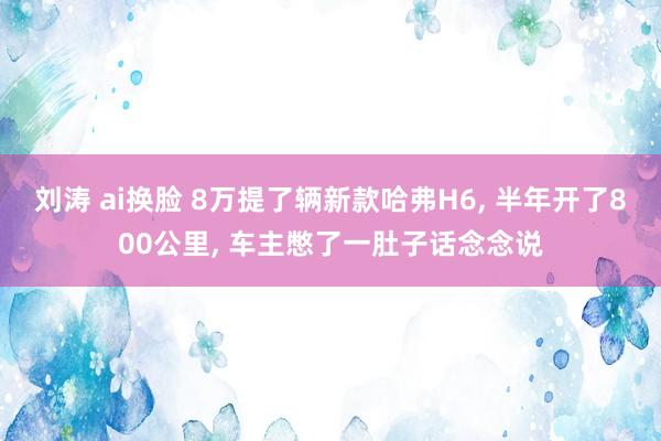 刘涛 ai换脸 8万提了辆新款哈弗H6， 半年开了800公里， 车主憋了一肚子话念念说