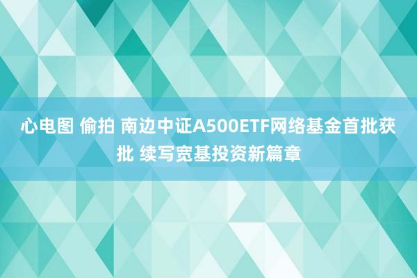 心电图 偷拍 南边中证A500ETF网络基金首批获批 续写宽基投资新篇章