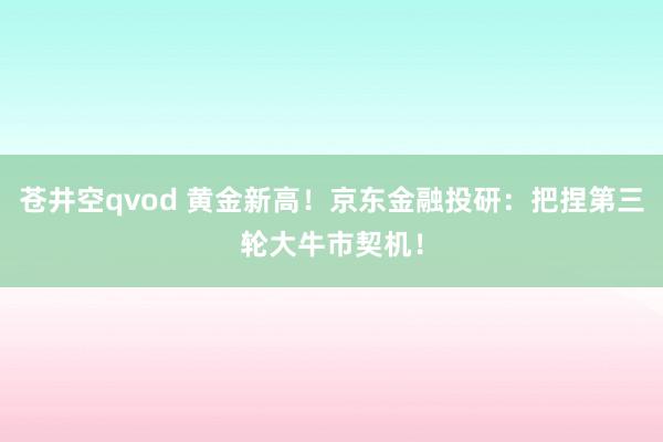 苍井空qvod 黄金新高！京东金融投研：把捏第三轮大牛市契机！