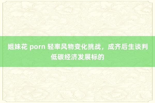 姐妹花 porn 轻率风物变化挑战，成齐后生谈判低碳经济发展标的