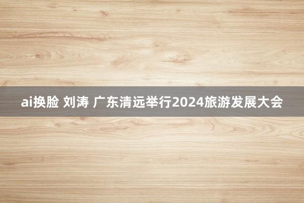 ai换脸 刘涛 广东清远举行2024旅游发展大会