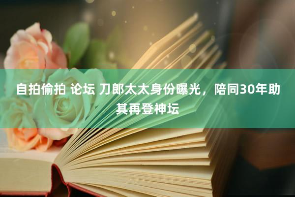 自拍偷拍 论坛 刀郎太太身份曝光，陪同30年助其再登神坛