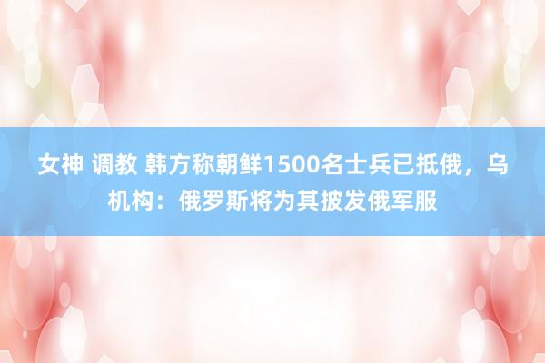 女神 调教 韩方称朝鲜1500名士兵已抵俄，乌机构：俄罗斯将为其披发俄军服