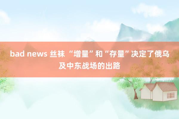 bad news 丝袜 “增量”和“存量”决定了俄乌及中东战场的出路