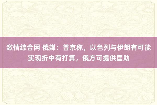 激情综合网 俄媒：普京称，以色列与伊朗有可能实现折中有打算，俄方可提供匡助