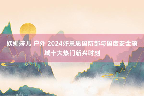 妖媚婷儿 户外 2024好意思国防部与国度安全领域十大热门新兴时刻