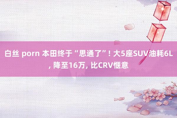 白丝 porn 本田终于“思通了”! 大5座SUV油耗6L， 降至16万， 比CRV惬意