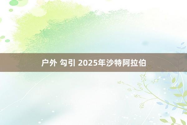 户外 勾引 2025年沙特阿拉伯