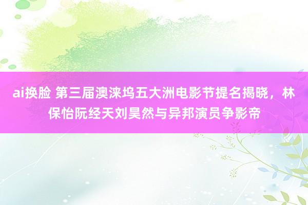 ai换脸 第三届澳涞坞五大洲电影节提名揭晓，林保怡阮经天刘昊然与异邦演员争影帝