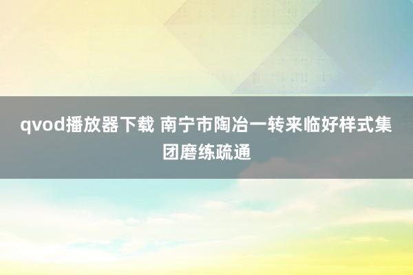 qvod播放器下载 南宁市陶冶一转来临好样式集团磨练疏通