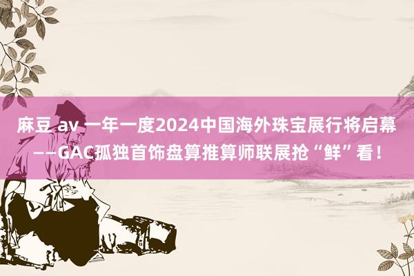 麻豆 av 一年一度2024中国海外珠宝展行将启幕——GAC孤独首饰盘算推算师联展抢“鲜”看！