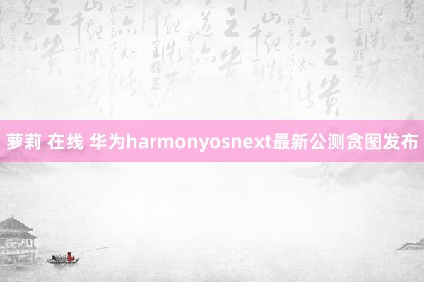 萝莉 在线 华为harmonyosnext最新公测贪图发布