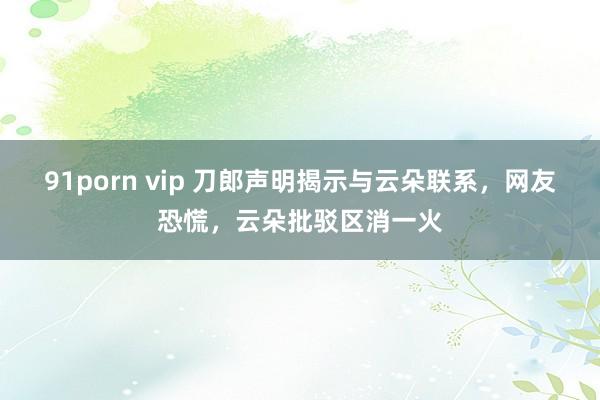 91porn vip 刀郎声明揭示与云朵联系，网友恐慌，云朵批驳区消一火