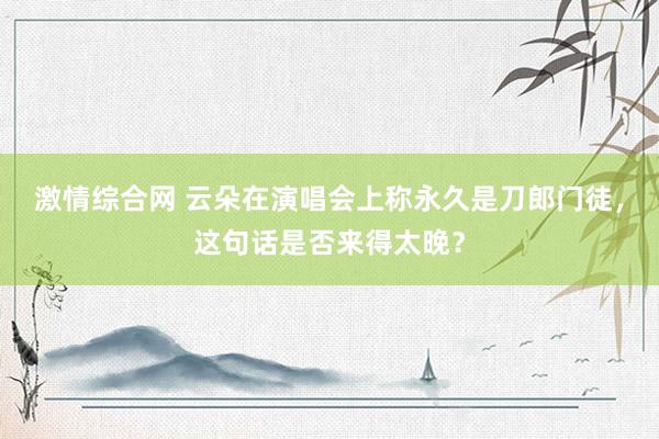 激情综合网 云朵在演唱会上称永久是刀郎门徒，这句话是否来得太晚？