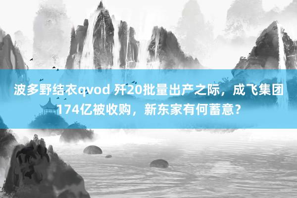 波多野结衣qvod 歼20批量出产之际，成飞集团174亿被收购，新东家有何蓄意？